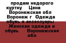 продам недорого куртку  › Цена ­ 1 500 - Воронежская обл., Воронеж г. Одежда, обувь и аксессуары » Женская одежда и обувь   . Воронежская обл.